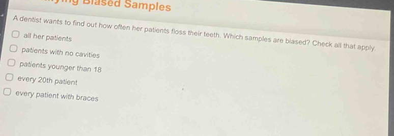 a dentist wants to find out how often her patients floss their teeth. which samples are biased? check all that apply. all her patients patients with no cavities patients younger than 18 every 20th patient every patient with braces
