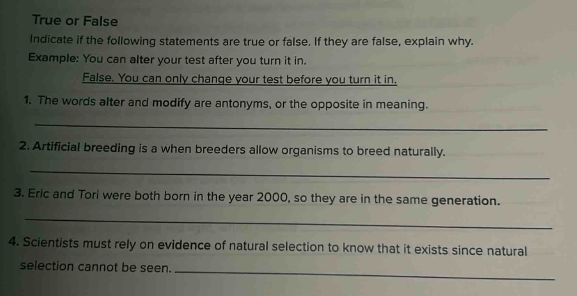 true or false indicate if the following statements are true or false. if they are false, explain why. example: you can alter your test after you turn it in. false. you can only change your test before you turn it in. 1. the words alter and modify are antonyms, or the opposite in meaning. 2. artificial breeding is a when breeders allow organisms to breed naturally. 3. eric and tori were both born in the year 2000, so they are in the same generation. 4. scientists must rely on evidence of natural selection to know that it exists since natural selection cannot be seen.