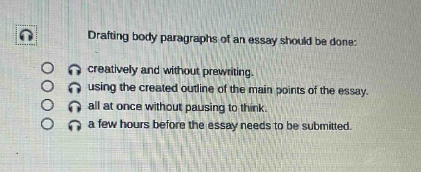 drafting body paragraphs of an essay should be done: creatively and without prewriting. using the created outline of the main points of the essay. all at once without pausing to think. a few hours before the essay needs to be submitted.