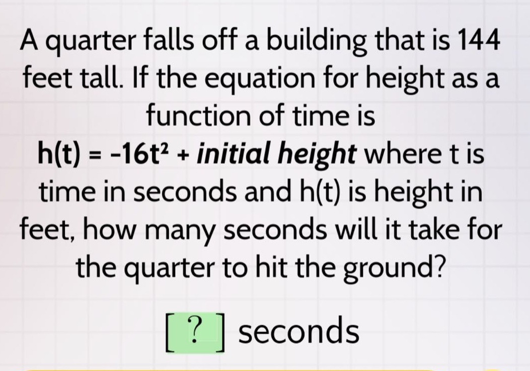 a quarter falls off a building that is 144 feet tall. if the equation for height as a function of time is h(t) = -16t² + initial height where t is time in seconds and h(t) is height in feet, how many seconds will it take for the quarter to hit the ground? ? seconds