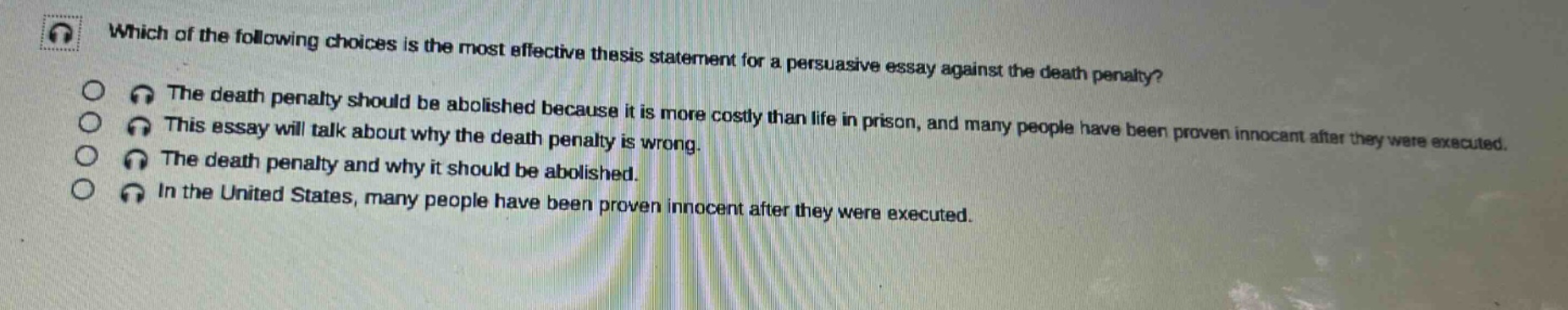 which of the following choices is the most effective thesis statement for a persuasive essay against the death penalty? the death penalty should be abolished because it is more costly than life in prison, and many people have been proven innocent after they were executed. this essay will talk about why the death penalty is wrong. the death penalty and why it should be abolished. in the united states, many people have been proven innocent after they were executed.