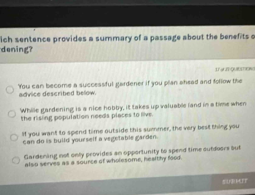 which sentence provides a summary of a passage about the benefits of gardening? 17 of 21 questions you can become a successful gardener if you plan ahead and follow the advice described below. while gardening is a nice hobby, it takes up valuable land in a time when the rising population needs places to live. if you want to spend time outside this summer, the very best thing you can do is build yourself a vegetable garden. gardening not only provides an opportunity to spend time outdoors but also serves as a source of wholesome, healthy food.