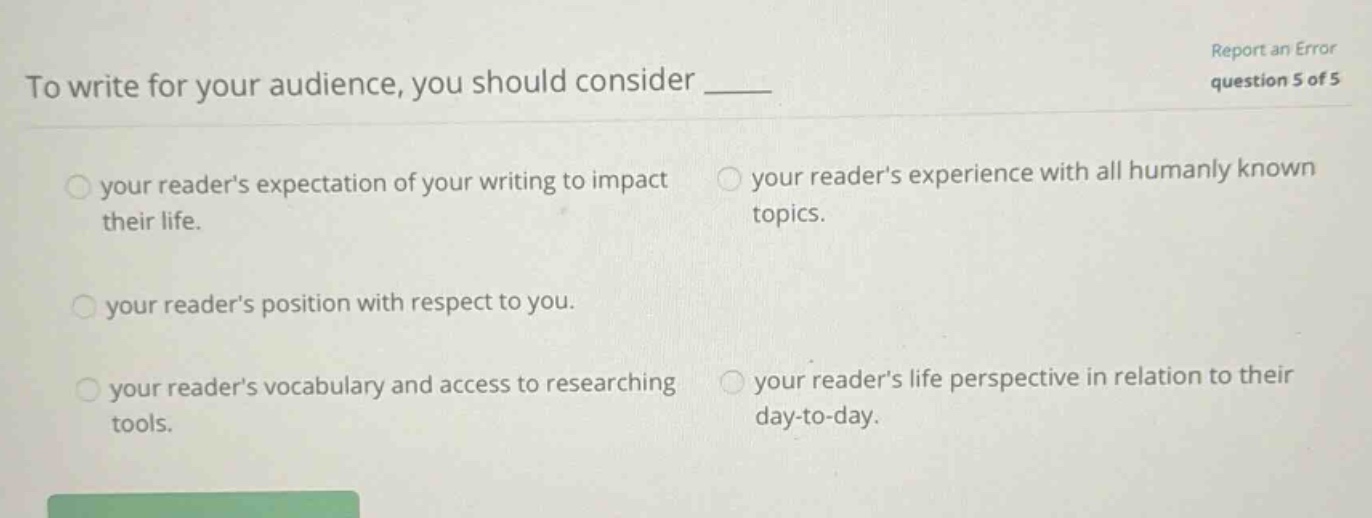 to write for your audience, you should consider ____ your readers expectation of your writing to impact their life. your readers experience with all humanly known topics. your readers position with respect to you. your readers vocabulary and access to researching tools. your readers life perspective in relation to their day - to - day. report an error question 5 of 5