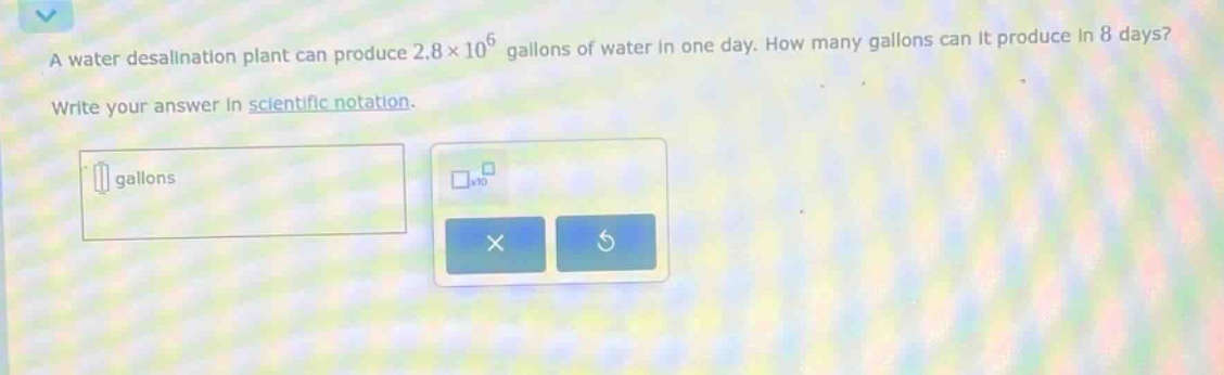 a water desalination plant can produce 2.8×10^6 gallons of water in one day. how many gallons can it produce in 8 days? write your answer in scientific notation.