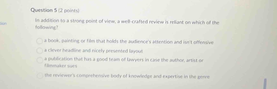 question 5 (2 points) in addition to a strong point of view, a well - crafted review is reliant on which of the following? a book, painting or film that holds the audiences attention and isnt offensive a clever headline and nicely presented layout a publication that has a good team of lawyers in case the author, artist or filmmaker sues the reviewers comprehensive body of knowledge and expertise in the genre