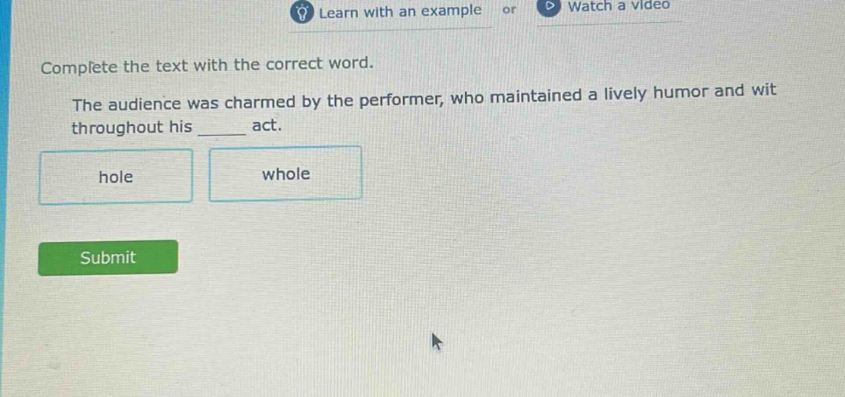 complete the text with the correct word. the audience was charmed by the performer, who maintained a lively humor and wit throughout his ______ act. hole whole
