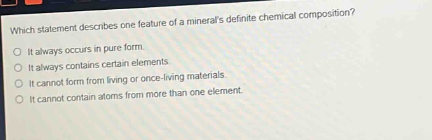 which statement describes one feature of a minerals definite chemical composition? it always occurs in pure form. it always contains certain elements. it cannot form from living or once - living materials. it cannot contain atoms from more than one element.