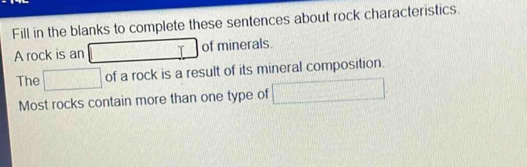 fill in the blanks to complete these sentences about rock characteristics. a rock is an blank of minerals. the blank of a rock is a result of its mineral composition. most rocks contain more than one type of blank