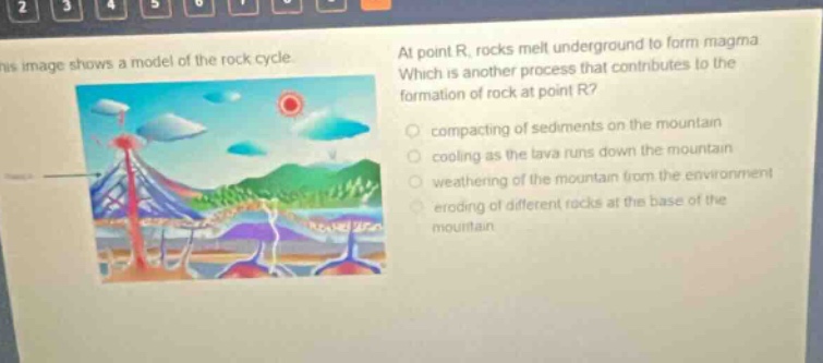 this image shows a model of the rock cycle. at point r, rocks melt underground to form magma. which is another process that contributes to the formation of rock at point r? compacting of sediments on the mountain cooling as the lava runs down the mountain weathering of the mountain from the environment eroding of different rocks at the base of the mountain