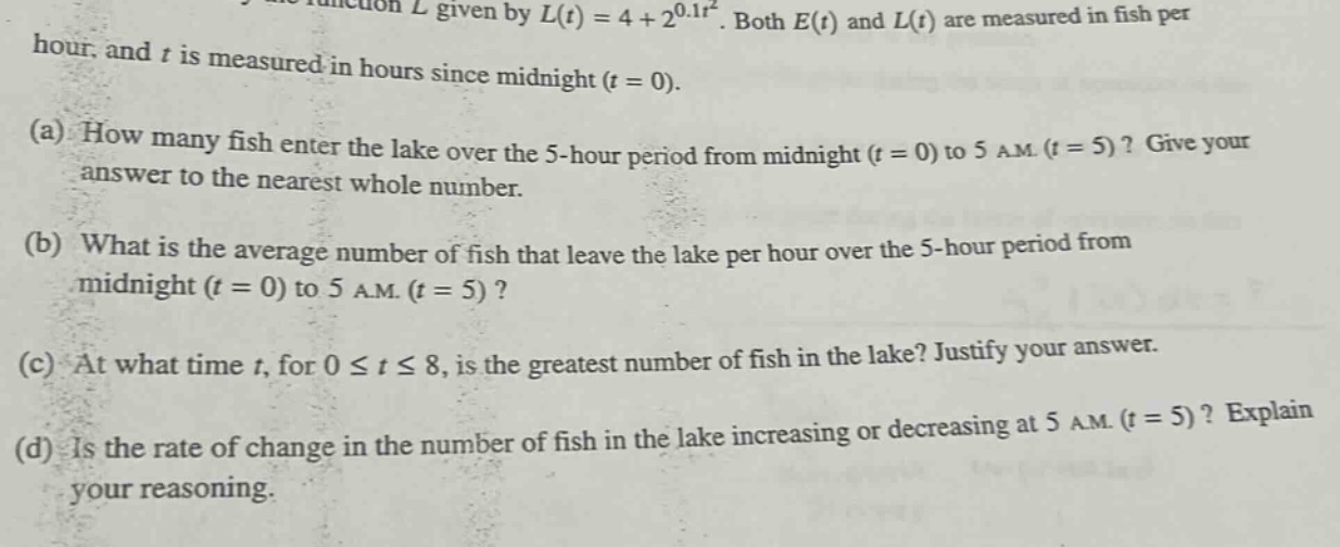 the function l given by l(t)=4 + 2^{0.1t^{2}}. both e(t) and l(t) are measured in fish per hour, and t is measured in hours since midnight (t = 0). (a) how many fish enter the lake over the 5 - hour period from midnight (t = 0) to 5 a.m. (t = 5)? give your answer to the nearest whole number. (b) what is the average number of fish that leave the lake per hour over the 5 - hour period from midnight (t = 0) to 5 a.m. (t = 5)? (c) at what time t, for 0 ≤ t ≤ 8, is the greatest number of fish in the lake? justify your answer. (d) is the rate of change in the number of fish in the lake increasing or decreasing at 5 a.m. (t = 5)? explain your reasoning.