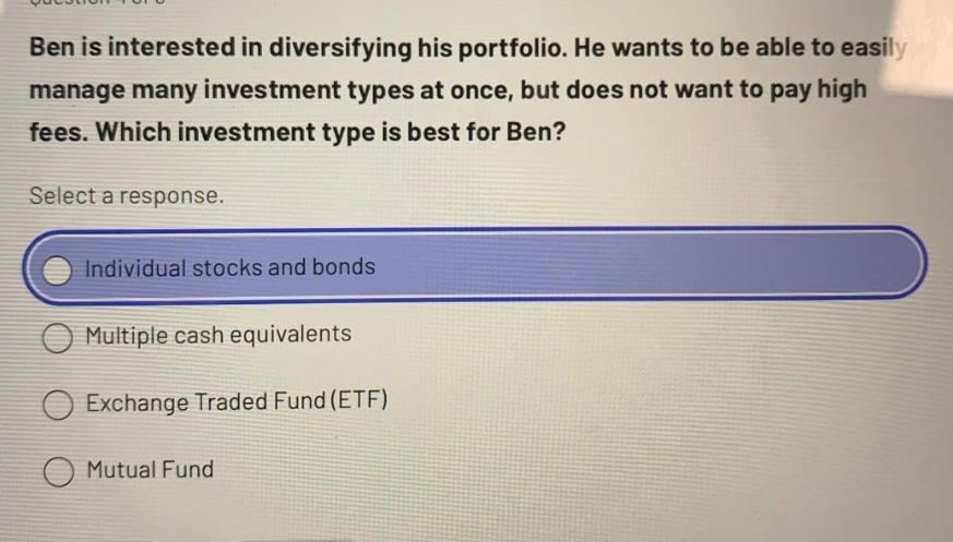 ben is interested in diversifying his portfolio. he wants to be able to easily manage many investment types at once, but does not want to pay high fees. which investment type is best for ben? select a response. individual stocks and bonds multiple cash equivalents exchange traded fund (etf) mutual fund