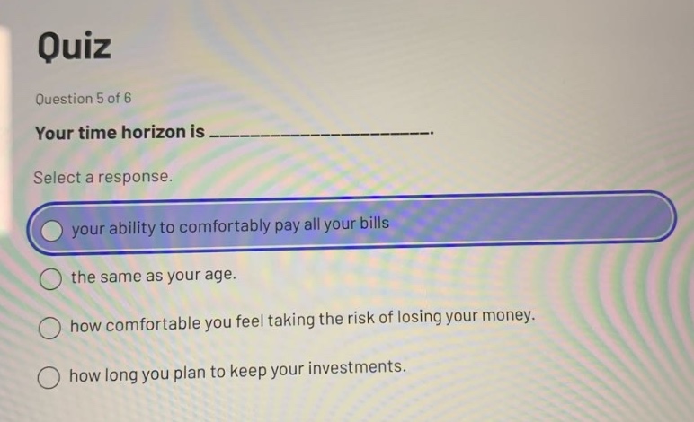 quiz question 5 of 6 your time horizon is _______________. select a response. your ability to comfortably pay all your bills the same as your age. how comfortable you feel taking the risk of losing your money. how long you plan to keep your investments.