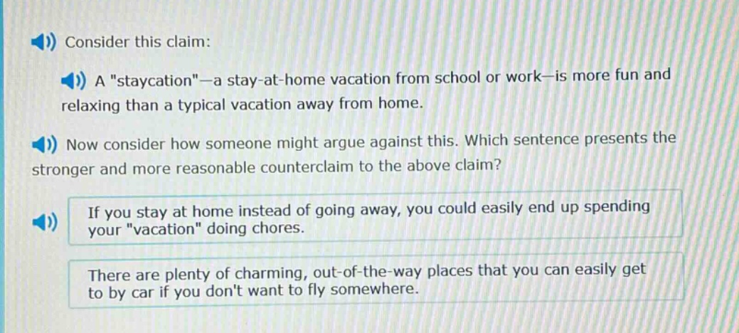 consider this claim: a \staycation\—a stay - at - home vacation from school or work—is more fun and relaxing than a typical vacation away from home. now consider how someone might argue against this. which sentence presents the stronger and more reasonable counterclaim to the above claim? if you stay at home instead of going away, you could easily end up spending your \vacation\ doing chores. there are plenty of charming, out - of - the - way places that you can easily get to by car if you dont want to fly somewhere.