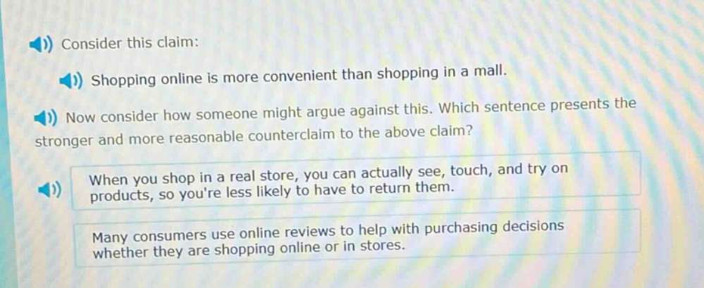 consider this claim: shopping online is more convenient than shopping in a mall. now consider how someone might argue against this. which sentence presents the stronger and more reasonable counter - claim to the above claim? when you shop in a real store, you can actually see, touch, and try on products, so youre less likely to have to return them. many consumers use online reviews to help with purchasing decisions whether they are shopping online or in stores.