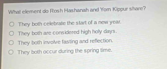 what element do rosh hashanah and yom kippur share?\no they both celebrate the start of a new year.\no they both are considered high holy days.\no they both involve fasting and reflection.\no they both occur during the spring time.
