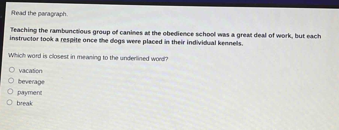 read the paragraph. teaching the rambunctious group of canines at the obedience school was a great deal of work, but each instructor took a respite once the dogs were placed in their individual kennels. which word is closest in meaning to the underlined word? vacation beverage payment break