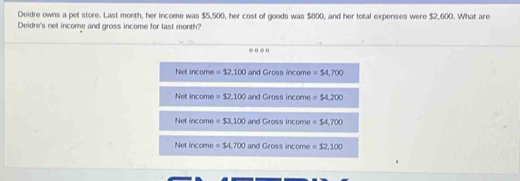 deidre owns a pet store. last month, her income was $5,500, her cost of goods was $800, and her total expenses were $2,600. what are deidres net income and gross income for last month? net income = $2,100 and gross income = $4,700 net income = $2,100 and gross income = $4,200 net income = $3,100 and gross income = $4,700 net income = $4,700 and gross income = $2,100