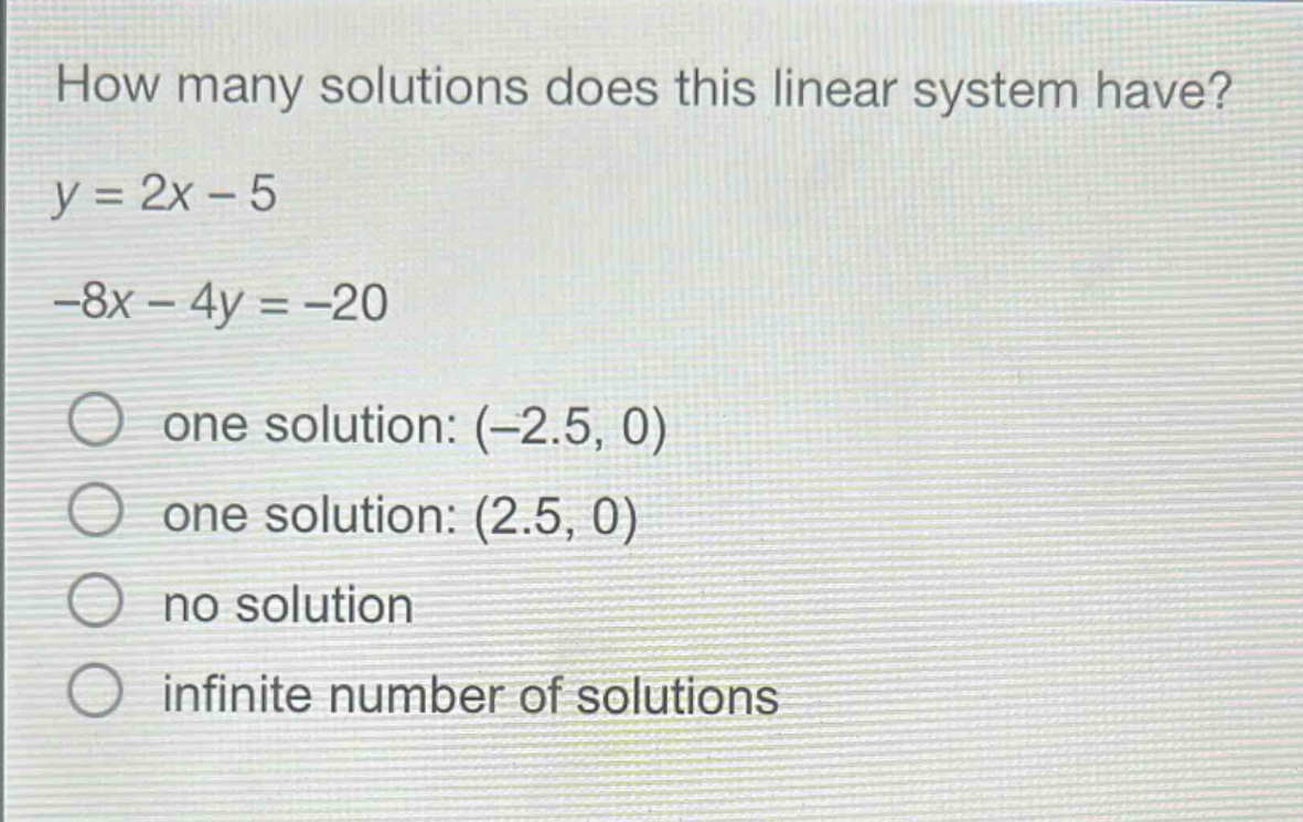how many solutions does this linear system have? y = 2x - 5 -8x - 4y = -20 one solution: (-2.5, 0) one solution: (2.5, 0) no solution infinite number of solutions