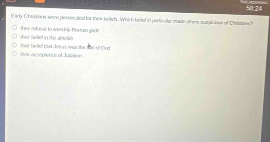 early christians were persecuted for their beliefs. which belief in particular made others suspicious of christians? their refusal to worship roman gods their belief in the afterlife their belief that jesus was the son of god their acceptance of judaism