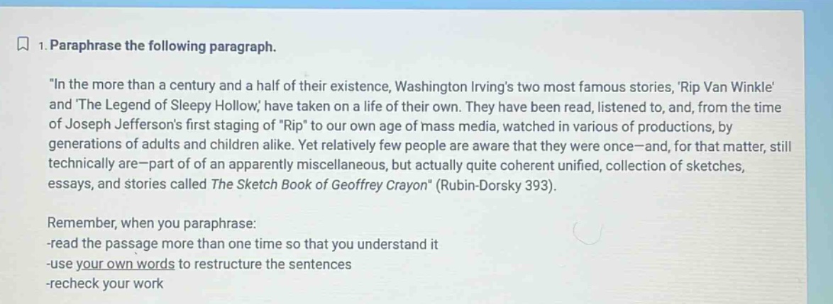 1. paraphrase the following paragraph. \in the more than a century and a half of their existence, washington irvings two most famous stories, rip van winkle and the legend of sleepy hollow, have taken on a life of their own. they have been read, listened to, and, from the time of joseph jeffersons first staging of rip to our own age of mass media, watched in various of productions, by generations of adults and children alike. yet relatively few people are aware that they were once - and, for that matter, still technically are - part of of an apparently miscellaneous, but actually quite coherent unified, collection of sketches, essays, and stories called the sketch book of geoffrey crayon\ (rubin - dorsky 393). remember, when you paraphrase: -read the passage more than one time so that you understand it -use your own words to restructure the sentences -recheck your work