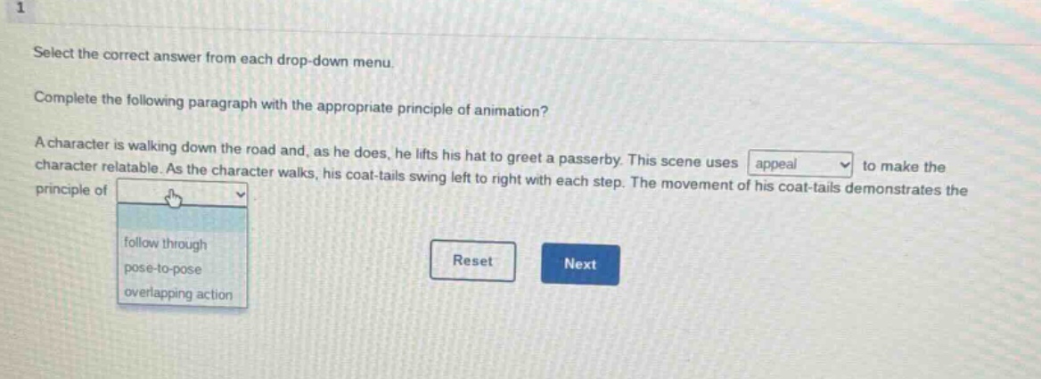 1 select the correct answer from each drop - down menu. complete the following paragraph with the appropriate principle of animation? a character is walking down the road and, as he does, he lifts his hat to greet a passerby. this scene uses appeal to make the character relatable. as the character walks, his coat - tails swing left to right with each step. the movement of his coat - tails demonstrates the principle of follow through pose - to - pose overlapping action reset next
