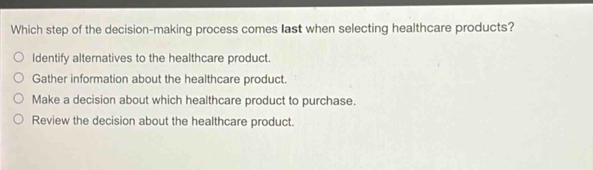 which step of the decision - making process comes last when selecting healthcare products? identify alternatives to the healthcare product. gather information about the healthcare product. make a decision about which healthcare product to purchase. review the decision about the healthcare product.