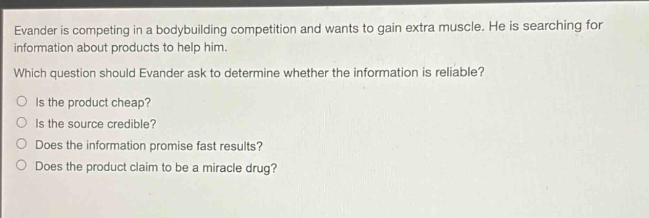 evander is competing in a bodybuilding competition and wants to gain extra muscle. he is searching for information about products to help him. which question should evander ask to determine whether the information is reliable? is the product cheap? is the source credible? does the information promise fast results? does the product claim to be a miracle drug?