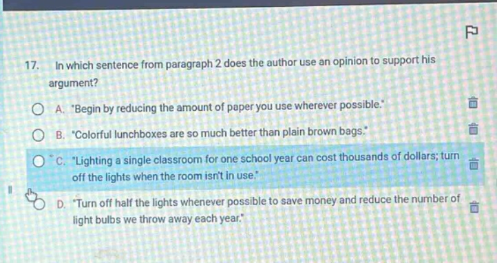 17. in which sentence from paragraph 2 does the author use an opinion to support his argument? a. “begin by reducing the amount of paper you use wherever possible.” b. “colorful lunchboxes are so much better than plain brown bags.” c. “lighting a single classroom for one school year can cost thousands of dollars; turn off the lights when the room isnt in use.” d. “turn off half the lights whenever possible to save money and reduce the number of light bulbs we throw away each year.”