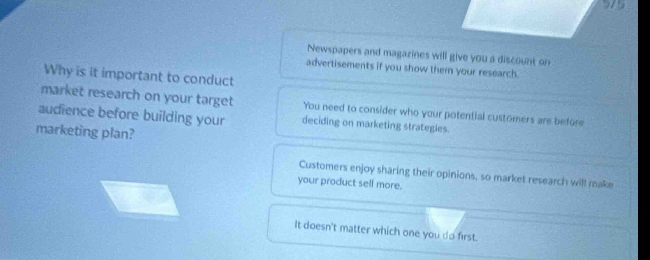why is it important to conduct market research on your target audience before building your marketing plan? newspapers and magazines will give you a discount on advertisements if you show them your research. you need to consider who your potential customers are before deciding on marketing strategies. customers enjoy sharing their opinions, so market research will make your product sell more. it doesnt matter which one you do first.