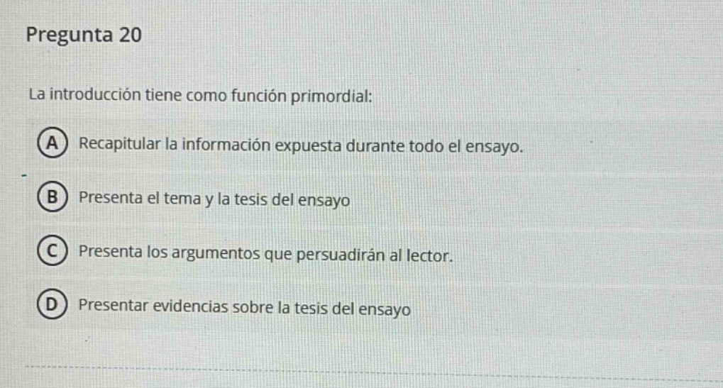 pregunta 20\nla introducción tiene como función primordial:\na recapituar la información expuesta durante todo el ensayo.\nb presenta el tema y la tesis del ensayo\nc presenta los argumentos que persuadirán al lector.\nd presentar evidencias sobre la tesis del ensayo