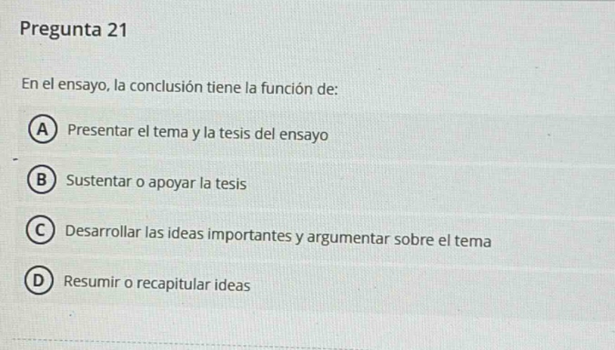 pregunta 21 en el ensayo, la conclusión tiene la función de: a presentar el tema y la tesis del ensayo b sustentar o apoyar la tesis c desarrollar las ideas importantes y argumentar sobre el tema d resumir o recapitular ideas