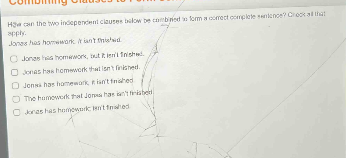 how can the two independent clauses below be combined to form a correct complete sentence? check all that apply. jonas has homework. it isnt finished. jonas has homework, but it isnt finished. jonas has homework that isnt finished. jonas has homework, it isnt finished. the homework that jonas has isnt finished. jonas has homework; isnt finished.
