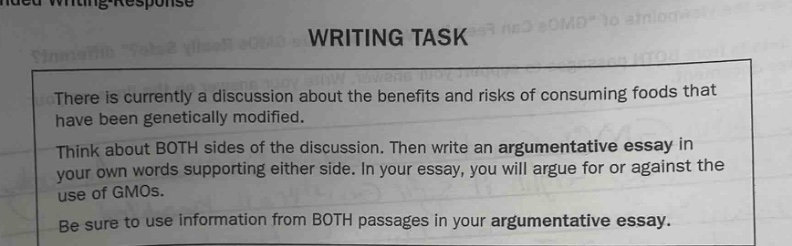there is currently a discussion about the benefits and risks of consuming foods that have been genetically modified. think about both sides of the discussion. then write an argumentative essay in your own words supporting either side. in your essay, you will argue for or against the use of gmos. be sure to use information from both passages in your argumentative essay.