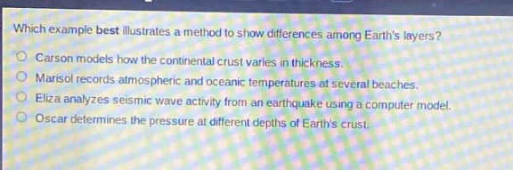 which example best illustrates a method to show differences among earths layers?\ncarson models how the continental crust varies in thickness.\nmarisol records atmospheric and oceanic temperatures at several beaches.\neliza analyzes seismic wave activity from an earthquake using a computer model.\noscar determines the pressure at different depths of earths crust.