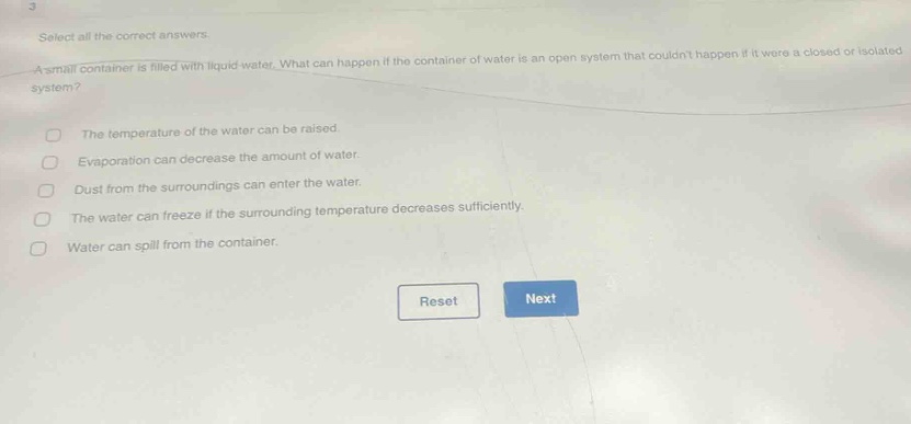 select all the correct answers. a small container is filled with liquid water. what can happen if the container of water is an open system that couldnt happen if it were a closed or isolated system? the temperature of the water can be raised. evaporation can decrease the amount of water. dust from the surroundings can enter the water. the water can freeze if the surrounding temperature decreases sufficiently. water can spill from the container. reset next