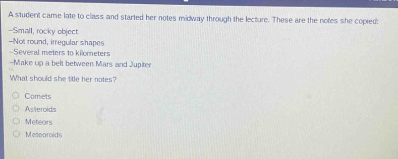 a student came late to class and started her notes midway through the lecture. these are the notes she copied: -small, rocky object -not round, irregular shapes -several meters to kilometers -make up a belt between mars and jupiter what should she title her notes? comets asteroids meteors meteoroids