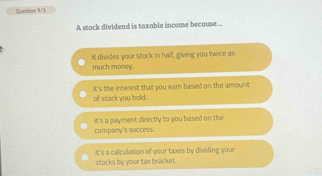 question 1/3\na stock dividend is taxable income because...\nit divides your stock in half, giving you twice as much money.\nits the interest that you earn based on the amount of stock you hold.\nits a payment directly to you based on the companys success.\nits a calculation of your taxes by dividing your stocks by your tax bracket.
