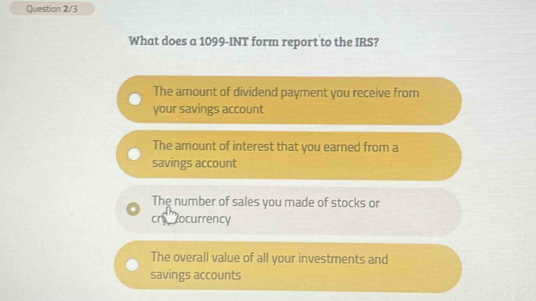 question 2/3 what does a 1099 - int form report to the irs? the amount of dividend payment you receive from your savings account the amount of interest that you earned from a savings account the number of sales you made of stocks or cr ocurrency the overall value of all your investments and savings accounts