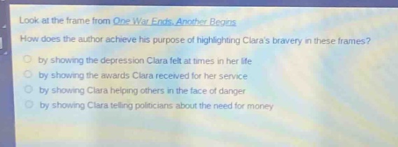 look at the frame from one war ends, another begins. how does the author achieve his purpose of highlighting claras bravery in these frames? by showing the depression clara felt at times in her life by showing the awards clara received for her service by showing clara helping others in the face of danger by showing clara telling politicians about the need for money
