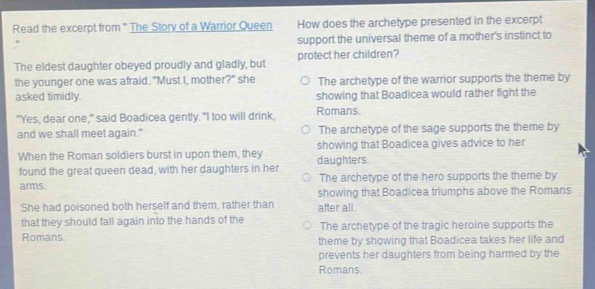 read the excerpt from \the story of a warrior queen\. the eldest daughter obeyed proudly and gladly, but the younger one was afraid. \must i, mother?\ she asked timidly. \yes, dear one,\ said boadicea gently. \i too will drink, and we shall meet again.\ when the roman soldiers burst in upon them, they found the great queen dead, with her daughters in her arms. she had poisoned both herself and them, rather than that they should fall again into the hands of the romans. how does the archetype presented in the excerpt support the universal theme of a mothers instinct to protect her children? the archetype of the warrior supports the theme by showing that boadicea would rather fight the romans. the archetype of the sage supports the theme by showing that boadicea gives advice to her daughters. the archetype of the hero supports the theme by showing that boadicea triumphs above the romans after all. the archetype of the tragic heroine supports the theme by showing that boadicea takes her life and prevents her daughters from being harmed by the romans.