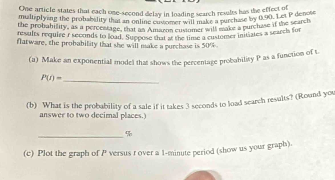 one article states that each one - second delay in loading search results has the effect of multiplying the probability that an online customer will make a purchase by 0.90. let p denote the probability, as a percentage, that an amazon customer will make a purchase if the search results require t seconds to load. suppose that at the time a customer initiates a search for flatware, the probability that she will make a purchase is 50%.(a) make an exponential model that shows the percentage probability p as a function of t.p(t) = ____________(b) what is the probability of a sale if it takes 3 seconds to load search results? (round your answer to two decimal places.)____________ % (c) plot the graph of p versus t over a 1 - minute period (show us your graph).