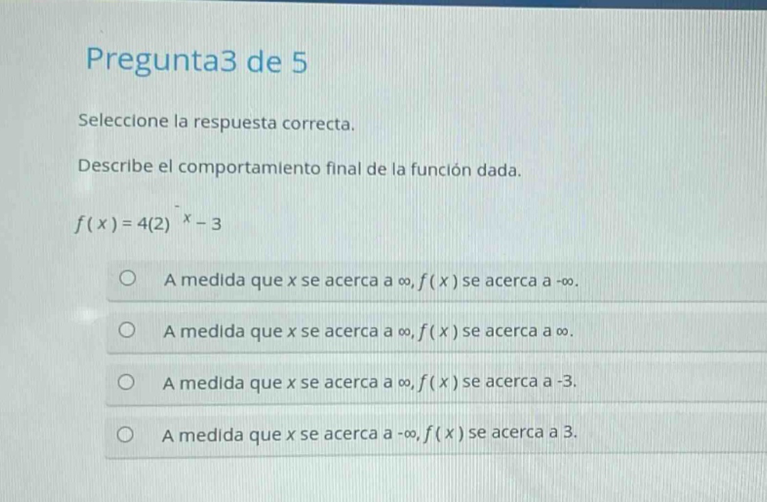 pregunta3 de 5\nseleccione la respuesta correcta.\ndescribe el comportamiento final de la función dada.\nf(x)=4(2)^x - 3\na medida que x se acerca a ∞, f(x) se acerca a -∞.\na medida que x se acerca a ∞, f(x) se acerca a ∞.\na medida que x se acerca a ∞, f(x) se acerca a -3.\na medida que x se acerca a -∞, f(x) se acerca a 3.