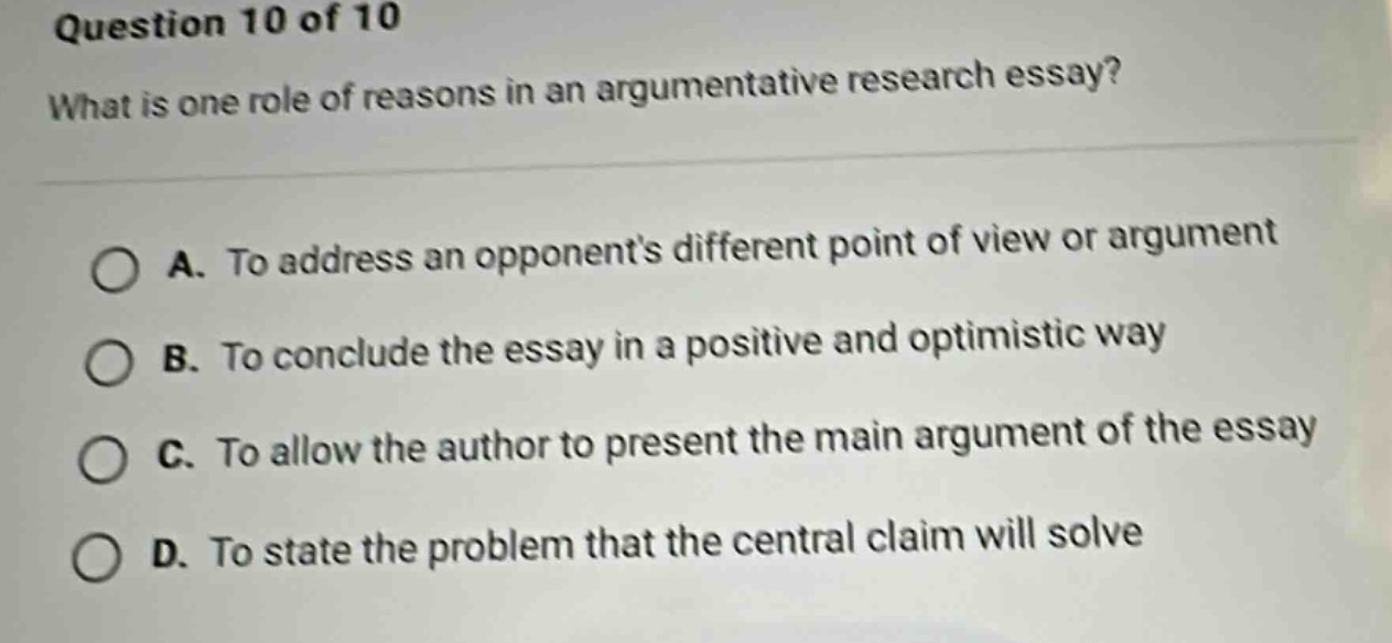 question 10 of 10 what is one role of reasons in an argumentative research essay? a. to address an opponents different point of view or argument b. to conclude the essay in a positive and optimistic way c. to allow the author to present the main argument of the essay d. to state the problem that the central claim will solve