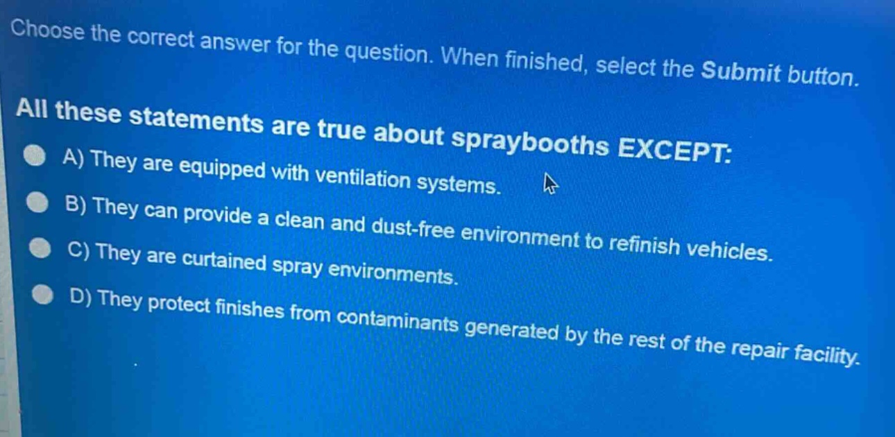 choose the correct answer for the question. when finished, select the submit button. all these statements are true about spraybooths except: a) they are equipped with ventilation systems. b) they can provide a clean and dust - free environment to refinish vehicles. c) they are curtained spray environments. d) they protect finishes from contaminants generated by the rest of the repair facility.