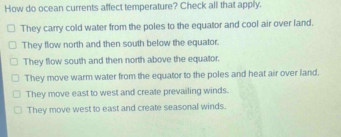 how do ocean currents affect temperature? check all that apply. they carry cold water from the poles to the equator and cool air over land. they flow north and then south below the equator. they flow south and then north above the equator. they move warm water from the equator to the poles and heat air over land. they move east to west and create prevailing winds. they move west to east and create seasonal winds.