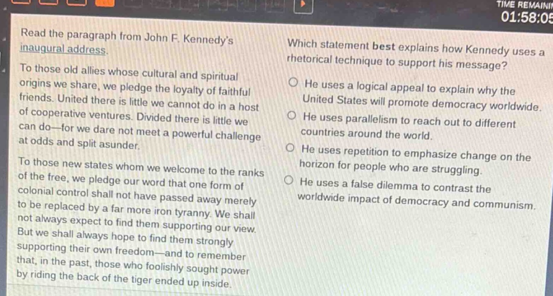 read the paragraph from john f. kennedys inaugural address. to those old allies whose cultural and spiritual origins we share, we pledge the loyalty of faithful friends. united there is little we cannot do in a host of cooperative ventures. divided there is little we can do—for we dare not meet a powerful challenge at odds and split asunder. to those new states whom we welcome to the ranks of the free, we pledge our word that one form of colonial control shall not have passed away merely to be replaced by a far more iron tyranny. we shall not always expect to find them supporting our view. but we shall always hope to find them strongly supporting their own freedom—and to remember that, in the past, those who foolishly sought power by riding the back of the tiger ended up inside. which statement best explains how kennedy uses a rhetorical technique to support his message? he uses a logical appeal to explain why the united states will promote democracy worldwide. he uses parallelism to reach out to different countries around the world. he uses repetition to emphasize change on the horizon for people who are struggling. he uses a false dilemma to contrast the worldwide impact of democracy and communism.