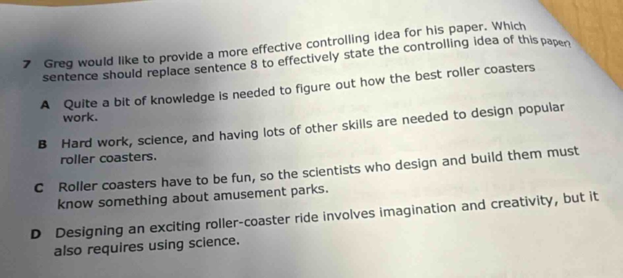 7 greg would like to provide a more effective controlling idea for his paper. which sentence should replace sentence 8 to effectively state the controlling idea of this paper? a quite a bit of knowledge is needed to figure out how the best roller coasters work. b hard work, science, and having lots of other skills are needed to design popular roller coasters. c roller coasters have to be fun, so the scientists who design and build them must know something about amusement parks. d designing an exciting roller - coaster ride involves imagination and creativity, but it also requires using science.