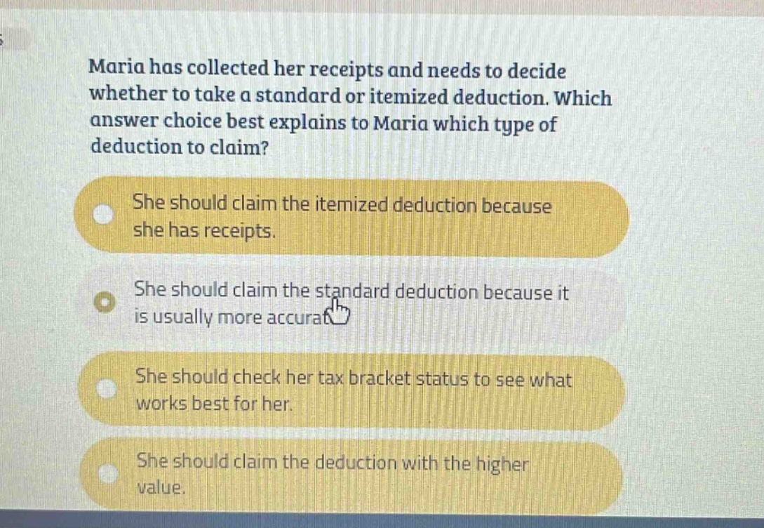 maria has collected her receipts and needs to decide whether to take a standard or itemized deduction. which answer choice best explains to maria which type of deduction to claim? she should claim the itemized deduction because she has receipts. she should claim the standard deduction because it is usually more accurat she should check her tax bracket status to see what works best for her. she should claim the deduction with the higher value.