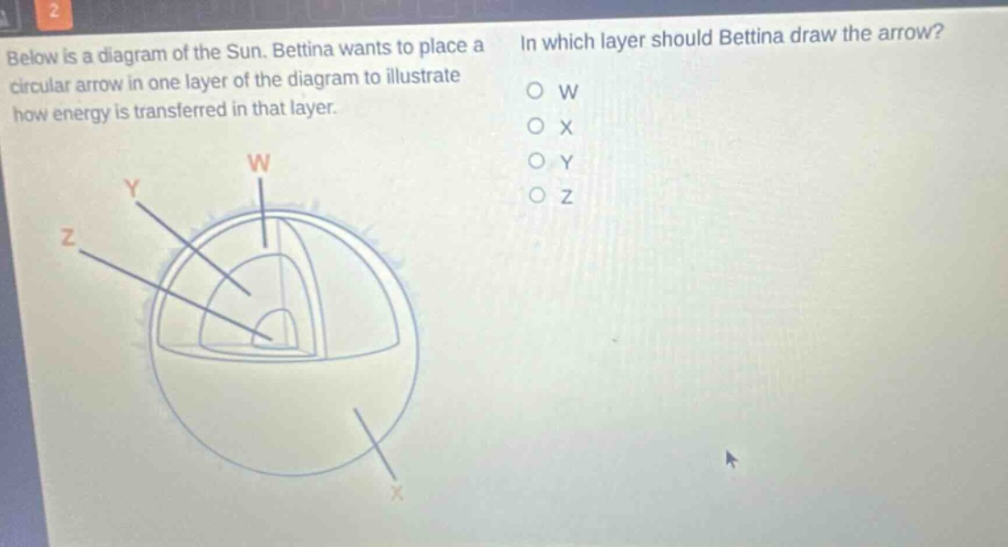 below is a diagram of the sun. bettina wants to place a circular arrow in one layer of the diagram to illustrate how energy is transferred in that layer. in which layer should bettina draw the arrow? o w o x o y o z