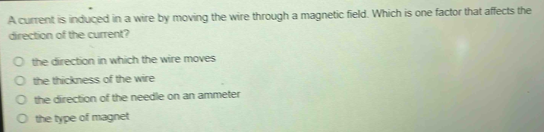 a current is induced in a wire by moving the wire through a magnetic field. which is one factor that affects the direction of the current? the direction in which the wire moves the thickness of the wire the direction of the needle on an ammeter the type of magnet